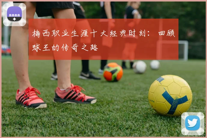 梅西职业生涯十大经典时刻：回顾球王的传奇之路