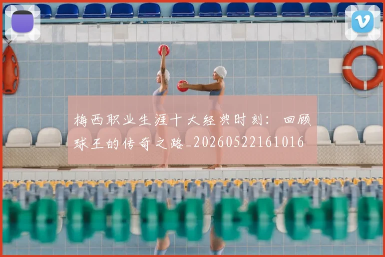 梅西职业生涯十大经典时刻：回顾球王的传奇之路_20260522161016