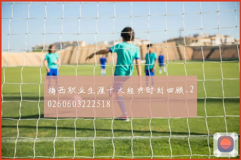 梅西职业生涯十大经典时刻回顾_20260603222518