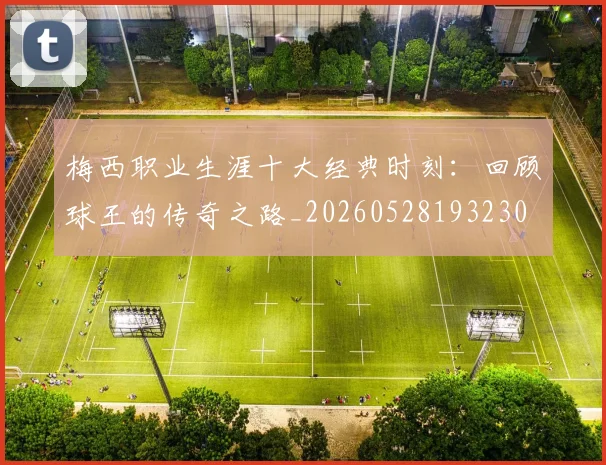 梅西职业生涯十大经典时刻:回顾球王的传奇之路_20260528193230
