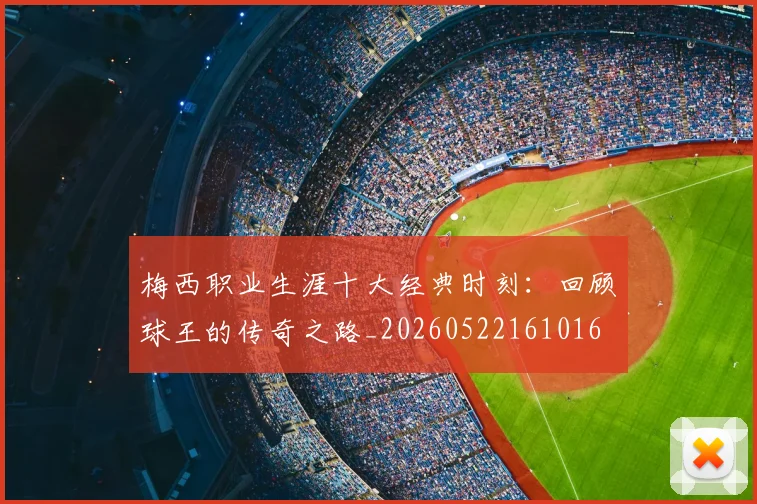 梅西职业生涯十大经典时刻：回顾球王的传奇之路_20260522161016